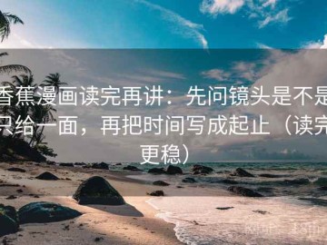 香蕉漫画读完再讲：先问镜头是不是只给一面，再把时间写成起止（读完更稳）