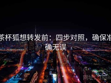 茶杯狐想转发前：四步对照，确保准确无误