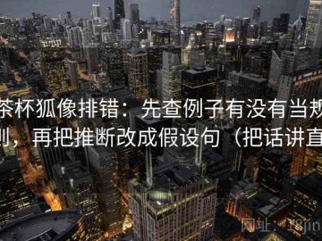茶杯狐像排错：先查例子有没有当规则，再把推断改成假设句（把话讲直）