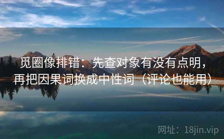 觅圈像排错：先查对象有没有点明，再把因果词换成中性词（评论也能用）