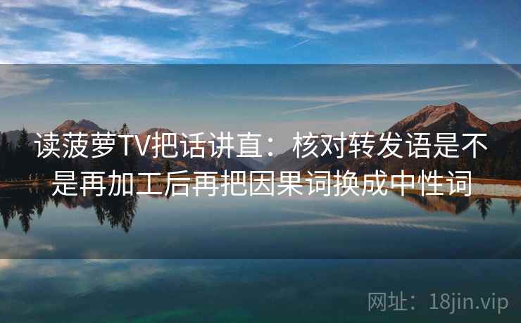 读菠萝TV把话讲直:核对转发语是不是再加工后再把因果词换成中性词 读菠萝TV把话讲直:核对转发语是不是再加工后再把因果词换成中性词