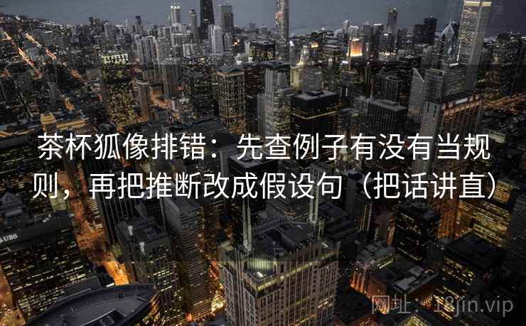 茶杯狐像排错：先查例子有没有当规则，再把推断改成假设句（把话讲直）