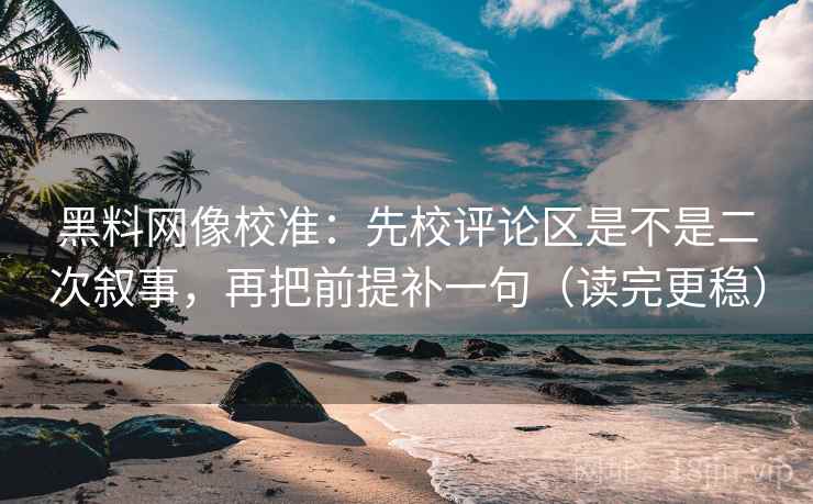 黑料网像校准：先校评论区是不是二次叙事，再把前提补一句（读完更稳）