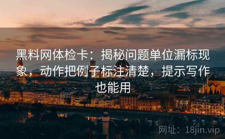 黑料网体检卡：揭秘问题单位漏标现象，动作把例子标注清楚，提示写作也能用