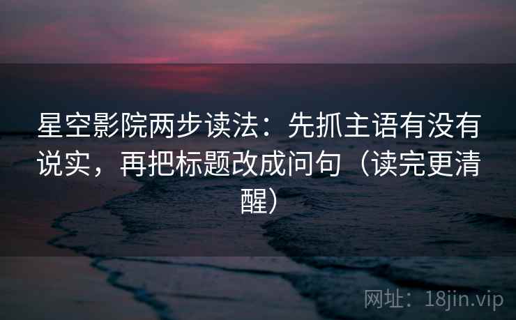 星空影院两步读法：先抓主语有没有说实，再把标题改成问句（读完更清醒）