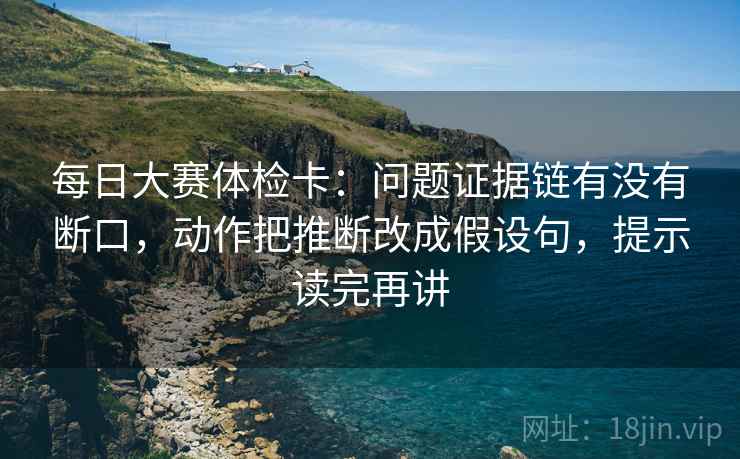 每日大赛体检卡：问题证据链有没有断口，动作把推断改成假设句，提示读完再讲