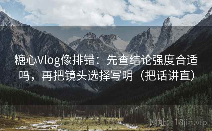 糖心Vlog像排错：先查结论强度合适吗，再把镜头选择写明（把话讲直）