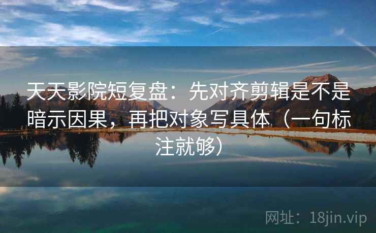 天天影院短复盘：先对齐剪辑是不是暗示因果，再把对象写具体（一句标注就够）