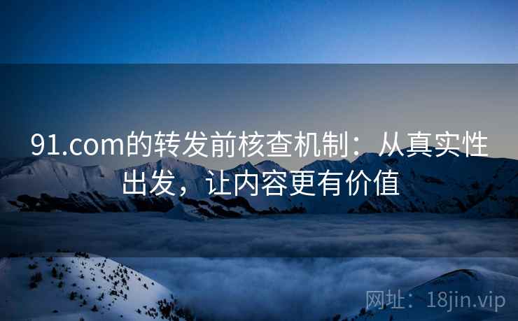 91.com的转发前核查机制：从真实性出发，让内容更有价值