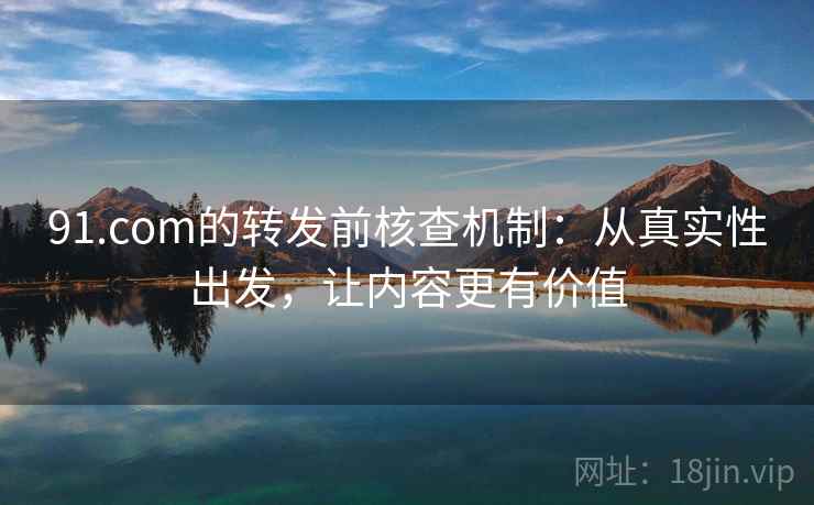 91.com的转发前核查机制：从真实性出发，让内容更有价值