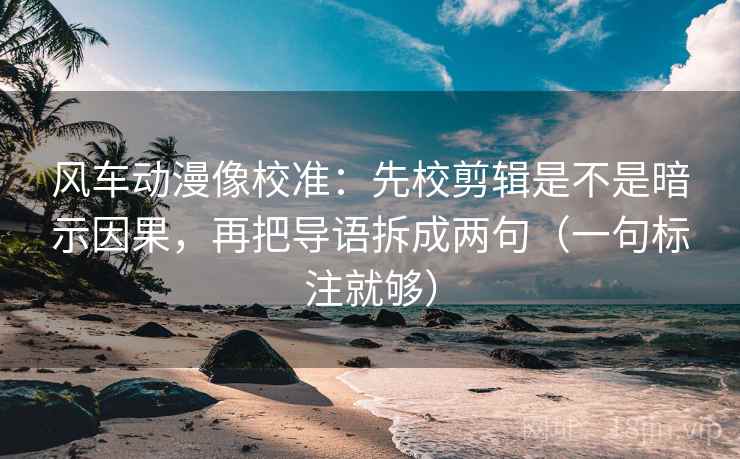 风车动漫像校准：先校剪辑是不是暗示因果，再把导语拆成两句（一句标注就够）
