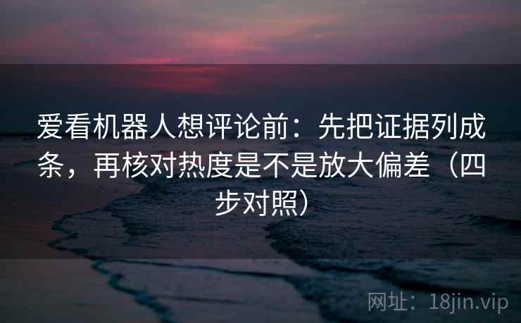 爱看机器人想评论前：先把证据列成条，再核对热度是不是放大偏差（四步对照）