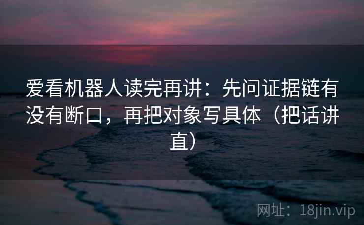 爱看机器人读完再讲：先问证据链有没有断口，再把对象写具体（把话讲直）