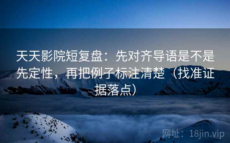 天天影院短复盘：先对齐导语是不是先定性，再把例子标注清楚（找准证据落点）
