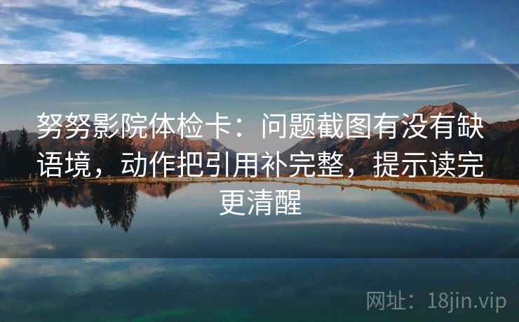 努努影院体检卡：问题截图有没有缺语境，动作把引用补完整，提示读完更清醒