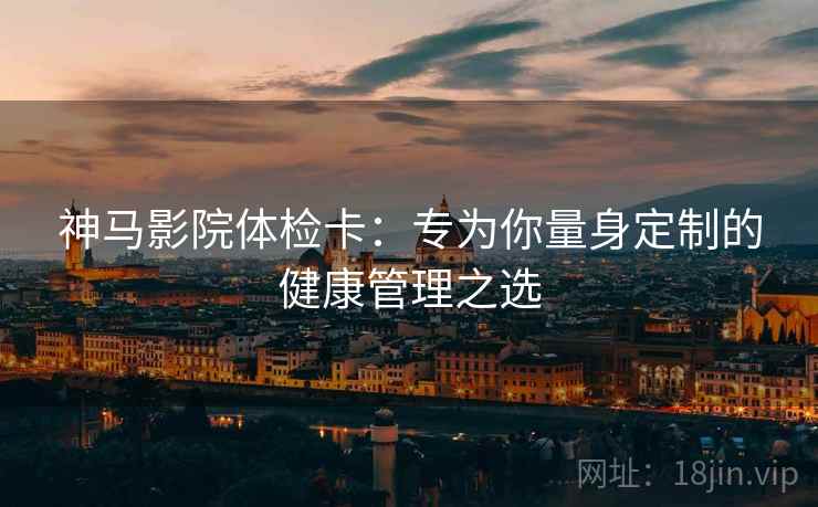 神马影院体检卡：专为你量身定制的健康管理之选