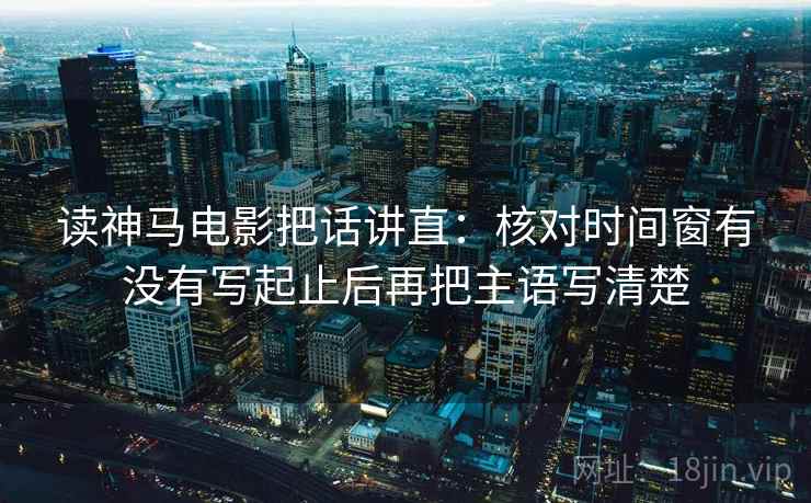 读神马电影把话讲直：核对时间窗有没有写起止后再把主语写清楚