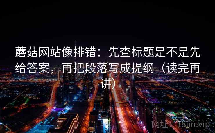 蘑菇网站像排错：先查标题是不是先给答案，再把段落写成提纲（读完再讲）