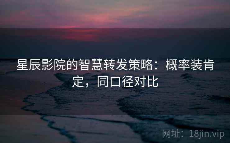 星辰影院的智慧转发策略：概率装肯定，同口径对比