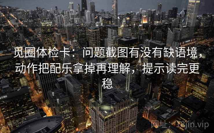 觅圈体检卡：问题截图有没有缺语境，动作把配乐拿掉再理解，提示读完更稳