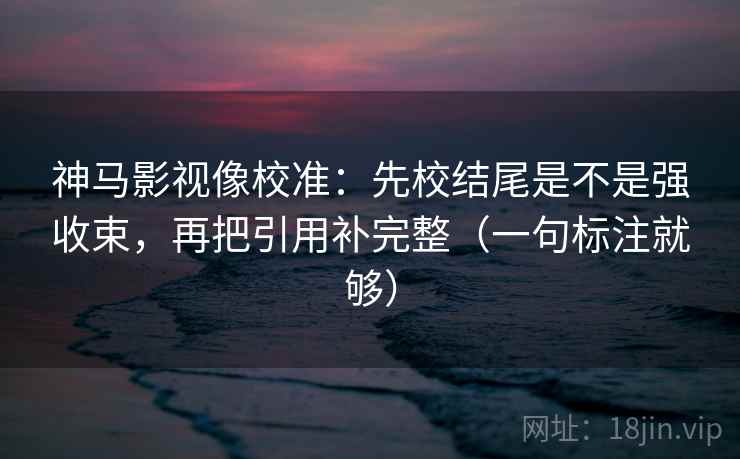 神马影视像校准：先校结尾是不是强收束，再把引用补完整（一句标注就够）