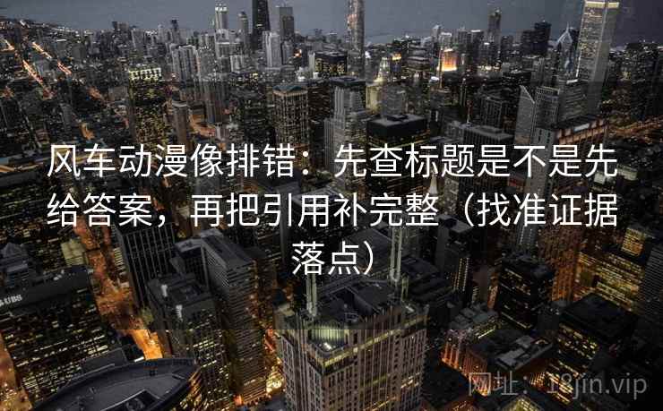 风车动漫像排错：先查标题是不是先给答案，再把引用补完整（找准证据落点）