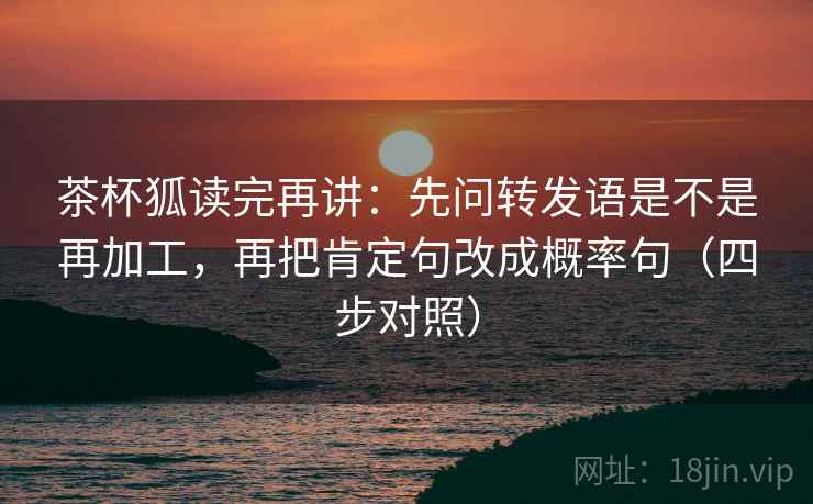 茶杯狐读完再讲：先问转发语是不是再加工，再把肯定句改成概率句（四步对照）