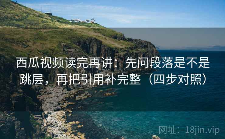 西瓜视频读完再讲：先问段落是不是跳层，再把引用补完整（四步对照）