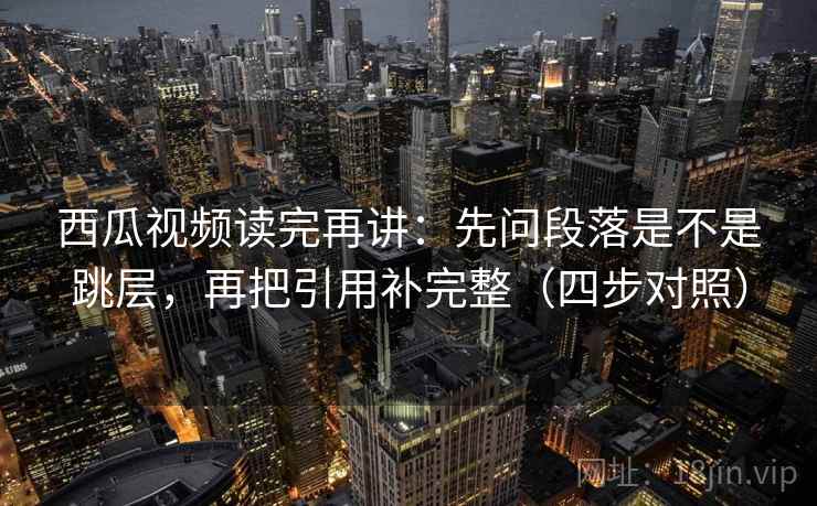 西瓜视频读完再讲：先问段落是不是跳层，再把引用补完整（四步对照）
