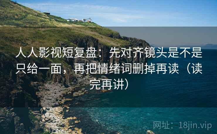 人人影视短复盘：先对齐镜头是不是只给一面，再把情绪词删掉再读（读完再讲）