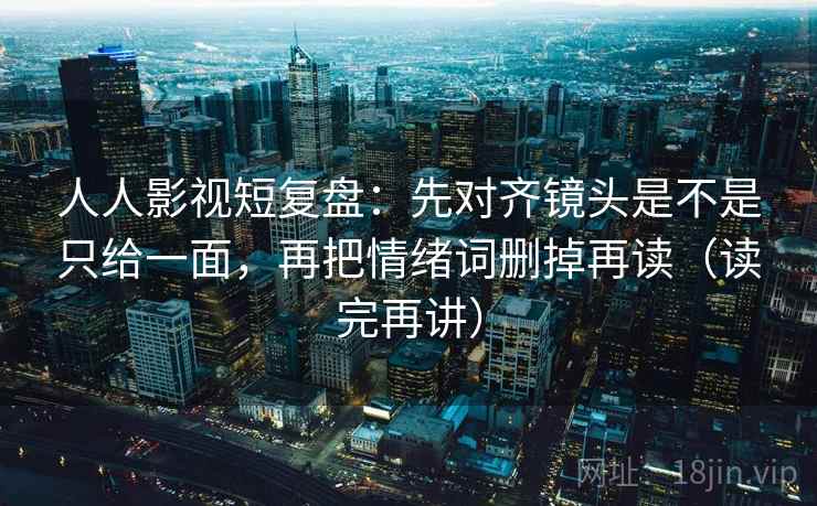 人人影视短复盘：先对齐镜头是不是只给一面，再把情绪词删掉再读（读完再讲）