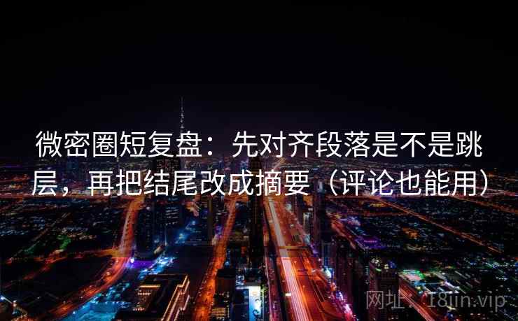 微密圈短复盘：先对齐段落是不是跳层，再把结尾改成摘要（评论也能用）
