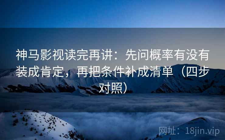 神马影视读完再讲：先问概率有没有装成肯定，再把条件补成清单（四步对照）