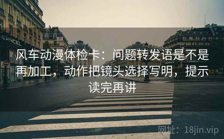 风车动漫体检卡：问题转发语是不是再加工，动作把镜头选择写明，提示读完再讲