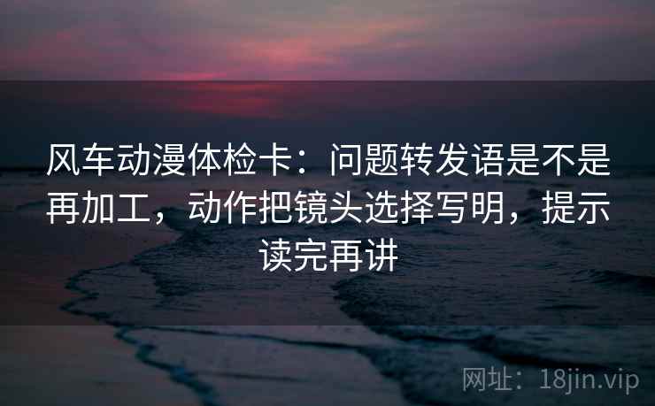 风车动漫体检卡：问题转发语是不是再加工，动作把镜头选择写明，提示读完再讲