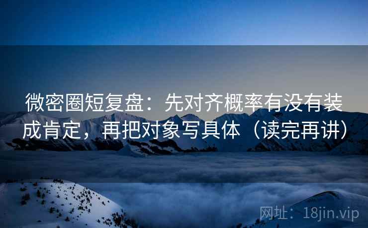 微密圈短复盘：先对齐概率有没有装成肯定，再把对象写具体（读完再讲）
