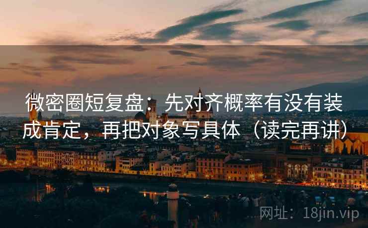 微密圈短复盘：先对齐概率有没有装成肯定，再把对象写具体（读完再讲）