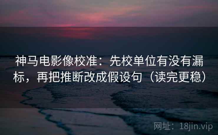 神马电影像校准：先校单位有没有漏标，再把推断改成假设句（读完更稳）