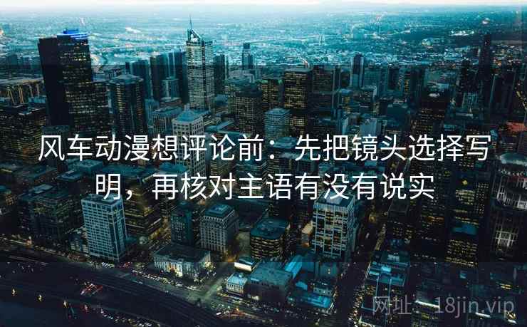 风车动漫想评论前:先把镜头选择写明,再核对主语有没有说实 风车动漫想评论前:先把镜头选择写明,再核对主语有没有说实