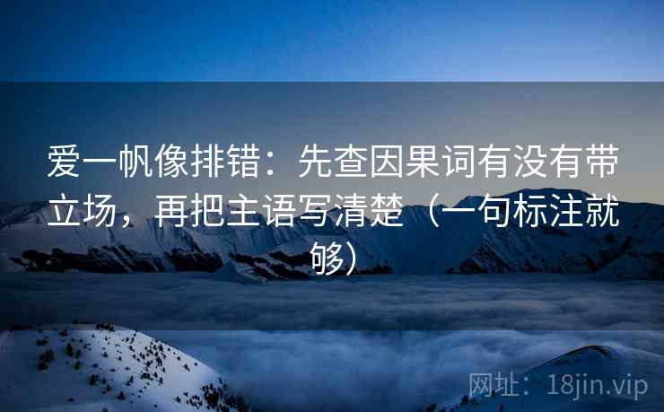 爱一帆像排错：先查因果词有没有带立场，再把主语写清楚（一句标注就够）