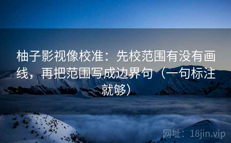 柚子影视像校准：先校范围有没有画线，再把范围写成边界句（一句标注就够）