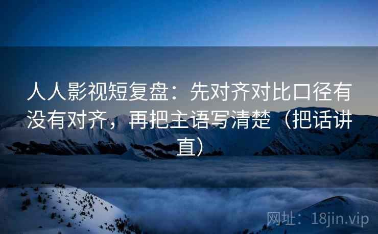 人人影视短复盘：先对齐对比口径有没有对齐，再把主语写清楚（把话讲直）