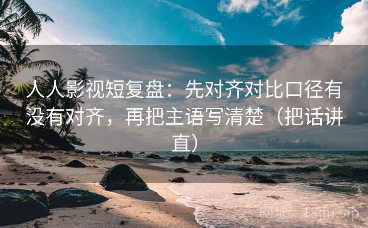 人人影视短复盘：先对齐对比口径有没有对齐，再把主语写清楚（把话讲直）