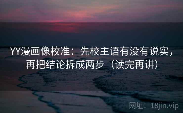 YY漫画像校准：先校主语有没有说实，再把结论拆成两步（读完再讲）