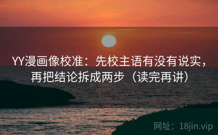 YY漫画像校准：先校主语有没有说实，再把结论拆成两步（读完再讲）