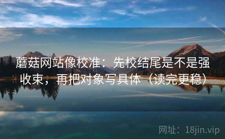 蘑菇网站像校准：先校结尾是不是强收束，再把对象写具体（读完更稳）