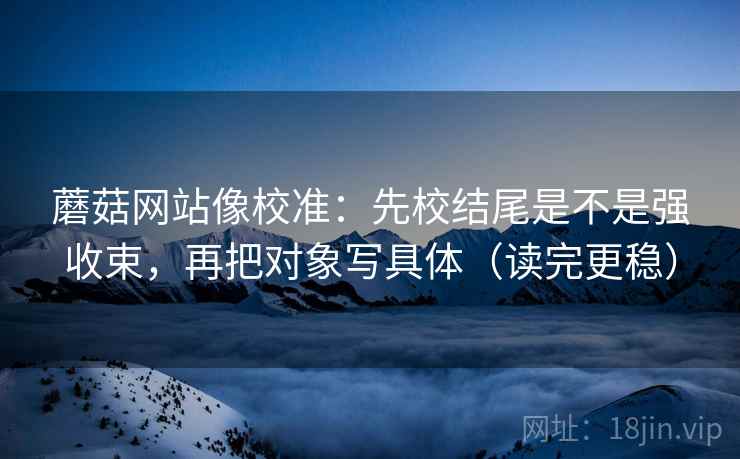 蘑菇网站像校准：先校结尾是不是强收束，再把对象写具体（读完更稳）