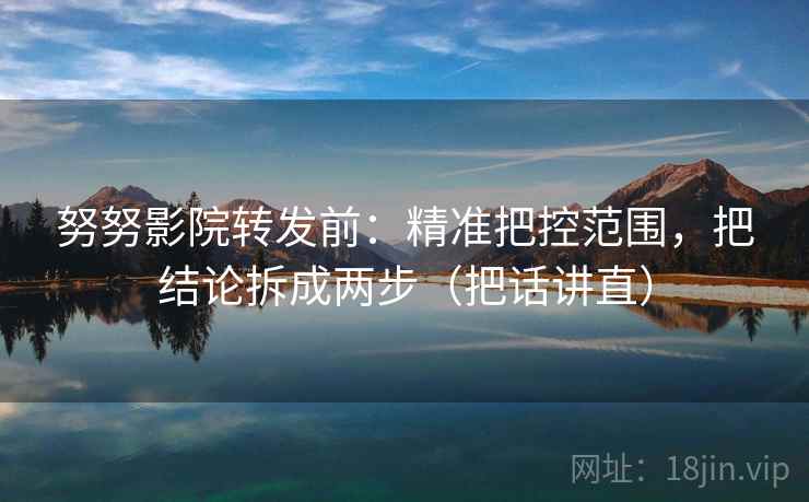努努影院转发前：精准把控范围，把结论拆成两步（把话讲直）