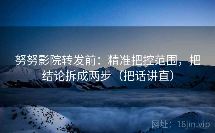 努努影院转发前：精准把控范围，把结论拆成两步（把话讲直）