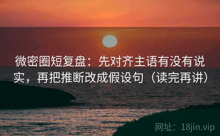 微密圈短复盘：先对齐主语有没有说实，再把推断改成假设句（读完再讲）